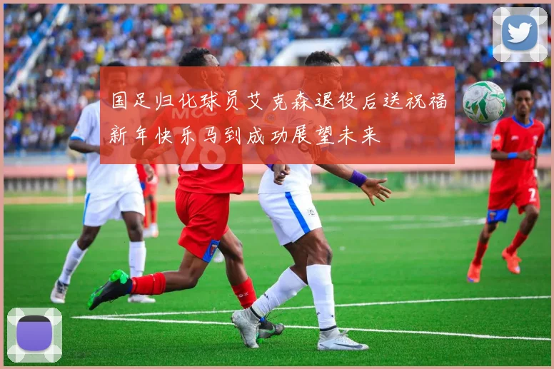 国足归化球员艾克森退役后送祝福新年快乐马到成功展望未来