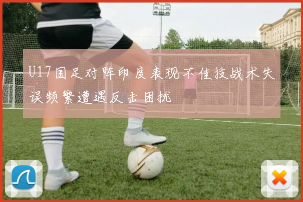 U17国足对阵印度表现不佳技战术失误频繁遭遇反击困扰