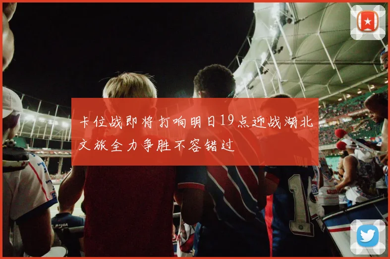 卡位战即将打响明日19点迎战湖北文旅全力争胜不容错过