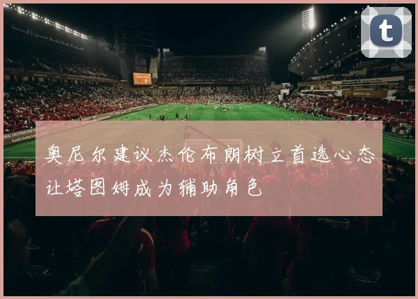 奥尼尔建议杰伦布朗树立首选心态让塔图姆成为辅助角色