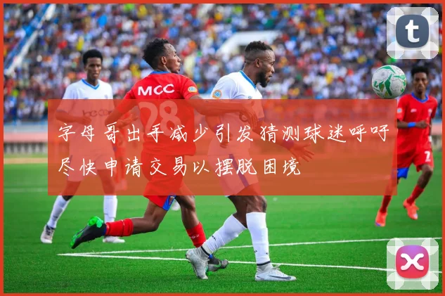 字母哥出手减少引发猜测球迷呼吁尽快申请交易以摆脱困境