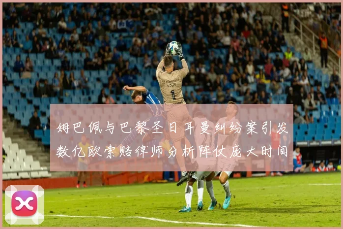 姆巴佩与巴黎圣日耳曼纠纷案引发数亿欧索赔律师分析阵仗庞大时间漫长